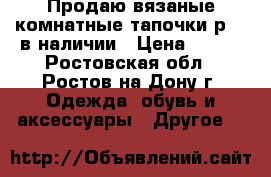 Продаю вязаные комнатные тапочки р.36 в наличии › Цена ­ 700 - Ростовская обл., Ростов-на-Дону г. Одежда, обувь и аксессуары » Другое   